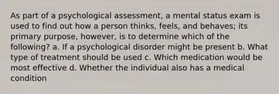 As part of a psychological assessment, a mental status exam is used to find out how a person thinks, feels, and behaves; its primary purpose, however, is to determine which of the following? a. If a psychological disorder might be present b. What type of treatment should be used c. Which medication would be most effective d. Whether the individual also has a medical condition