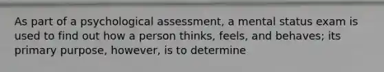 As part of a psychological assessment, a mental status exam is used to find out how a person thinks, feels, and behaves; its primary purpose, however, is to determine