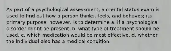 As part of a psychological assessment, a mental status exam is used to find out how a person thinks, feels, and behaves; its primary purpose, however, is to determine a. if a psychological disorder might be present. b. what type of treatment should be used. c. which medication would be most effective. d. whether the individual also has a medical condition.