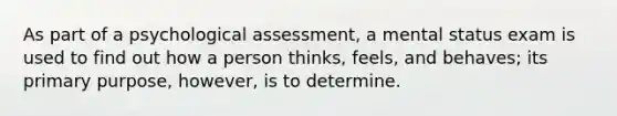 As part of a psychological assessment, a mental status exam is used to find out how a person thinks, feels, and behaves; its primary purpose, however, is to determine.