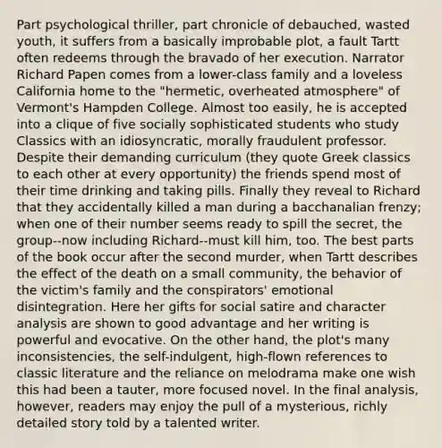 Part psychological thriller, part chronicle of debauched, wasted youth, it suffers from a basically improbable plot, a fault Tartt often redeems through the bravado of her execution. Narrator Richard Papen comes from a lower-class family and a loveless California home to the "hermetic, overheated atmosphere" of Vermont's Hampden College. Almost too easily, he is accepted into a clique of five socially sophisticated students who study Classics with an idiosyncratic, morally fraudulent professor. Despite their demanding curriculum (they quote Greek classics to each other at every opportunity) the friends spend most of their time drinking and taking pills. Finally they reveal to Richard that they accidentally killed a man during a bacchanalian frenzy; when one of their number seems ready to spill the secret, the group--now including Richard--must kill him, too. The best parts of the book occur after the second murder, when Tartt describes the effect of the death on a small community, the behavior of the victim's family and the conspirators' emotional disintegration. Here her gifts for social satire and <a href='https://www.questionai.com/knowledge/kutUarnDLv-character-analysis' class='anchor-knowledge'>character analysis</a> are shown to good advantage and her writing is powerful and evocative. On the other hand, the plot's many inconsistencies, <a href='https://www.questionai.com/knowledge/kLoRaLqQ5G-the-self' class='anchor-knowledge'>the self</a>-indulgent, high-flown references to classic literature and the reliance on melodrama make one wish this had been a tauter, more focused novel. In the final analysis, however, readers may enjoy the pull of a mysterious, richly detailed story told by a talented writer.