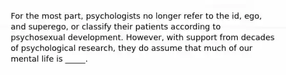 For the most part, psychologists no longer refer to the id, ego, and superego, or classify their patients according to psychosexual development. However, with support from decades of psychological research, they do assume that much of our mental life is _____.