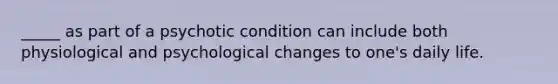 _____ as part of a psychotic condition can include both physiological and psychological changes to one's daily life.