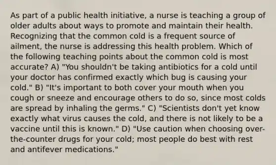 As part of a public health initiative, a nurse is teaching a group of older adults about ways to promote and maintain their health. Recognizing that the common cold is a frequent source of ailment, the nurse is addressing this health problem. Which of the following teaching points about the common cold is most accurate? A) "You shouldn't be taking antibiotics for a cold until your doctor has confirmed exactly which bug is causing your cold." B) "It's important to both cover your mouth when you cough or sneeze and encourage others to do so, since most colds are spread by inhaling the germs." C) "Scientists don't yet know exactly what virus causes the cold, and there is not likely to be a vaccine until this is known." D) "Use caution when choosing over-the-counter drugs for your cold; most people do best with rest and antifever medications."