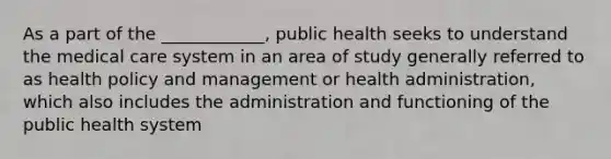 As a part of the ____________, public health seeks to understand the medical care system in an area of study generally referred to as health policy and management or health administration, which also includes the administration and functioning of the public health system