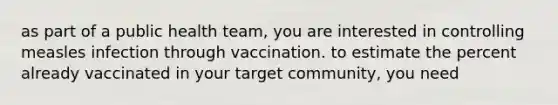 as part of a public health team, you are interested in controlling measles infection through vaccination. to estimate the percent already vaccinated in your target community, you need