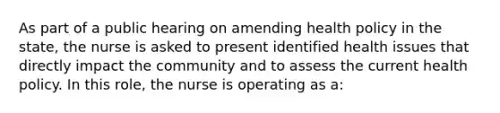 As part of a public hearing on amending health policy in the state, the nurse is asked to present identified health issues that directly impact the community and to assess the current health policy. In this role, the nurse is operating as a: