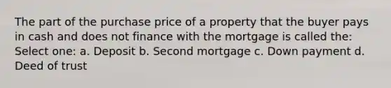 The part of the purchase price of a property that the buyer pays in cash and does not finance with the mortgage is called the: Select one: a. Deposit b. Second mortgage c. Down payment d. Deed of trust