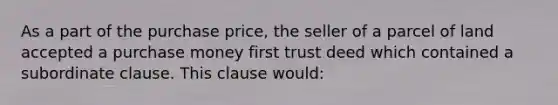 As a part of the purchase price, the seller of a parcel of land accepted a purchase money first trust deed which contained a subordinate clause. This clause would: