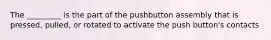 The _________ is the part of the pushbutton assembly that is pressed, pulled, or rotated to activate the push button's contacts