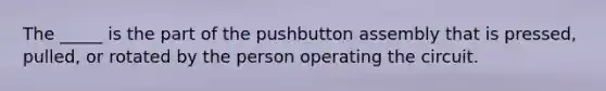 The _____ is the part of the pushbutton assembly that is pressed, pulled, or rotated by the person operating the circuit.