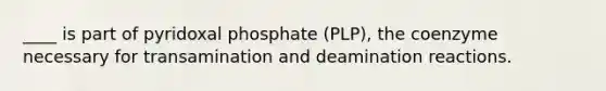 ____ is part of pyridoxal phosphate (PLP), the coenzyme necessary for transamination and deamination reactions.