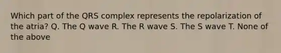 Which part of the QRS complex represents the repolarization of the atria? Q. The Q wave R. The R wave S. The S wave T. None of the above