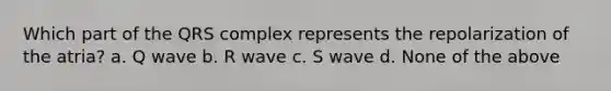 Which part of the QRS complex represents the repolarization of the atria? a. Q wave b. R wave c. S wave d. None of the above