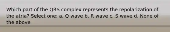 Which part of the QRS complex represents the repolarization of the atria? Select one: a. Q wave b. R wave c. S wave d. None of the above