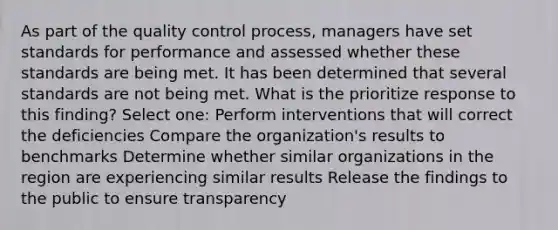 As part of the <a href='https://www.questionai.com/knowledge/k1NGURoTHc-quality-control' class='anchor-knowledge'>quality control</a> process, managers have set standards for performance and assessed whether these standards are being met. It has been determined that several standards are not being met. What is the prioritize response to this finding? Select one: Perform interventions that will correct the deficiencies Compare the organization's results to benchmarks Determine whether similar organizations in the region are experiencing similar results Release the findings to the public to ensure transparency