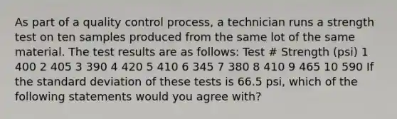 As part of a quality control process, a technician runs a strength test on ten samples produced from the same lot of the same material. The test results are as follows: Test # Strength (psi) 1 400 2 405 3 390 4 420 5 410 6 345 7 380 8 410 9 465 10 590 If the standard deviation of these tests is 66.5 psi, which of the following statements would you agree with?