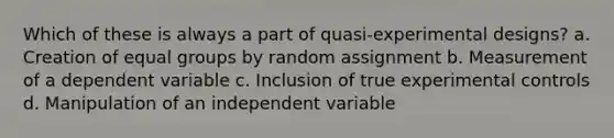 Which of these is always a part of quasi-experimental designs? a. Creation of equal groups by random assignment b. Measurement of a dependent variable c. Inclusion of true experimental controls d. Manipulation of an independent variable