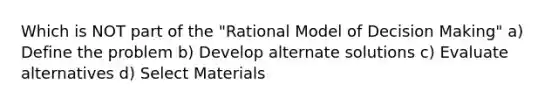 Which is NOT part of the "Rational Model of Decision Making" a) Define the problem b) Develop alternate solutions c) Evaluate alternatives d) Select Materials