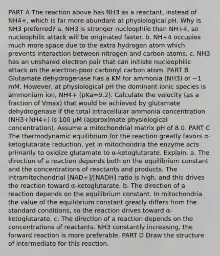 PART A The reaction above has NH3 as a reactant, instead of NH4+, which is far more abundant at physiological pH. Why is NH3 preferred? a. NH3 is stronger nucleophile than NH+4, so nucleophilic attack will be originated faster. b. NH+4 occupies much more space due to the extra hydrogen atom which prevents interaction between nitrogen and carbon atoms. c. NH3 has an unshared electron pair that can initiate nucleophilic attack on the electron-poor carbonyl carbon atom. PART B Glutamate dehydrogenase has a KM for ammonia (NH3) of ~1 mM. However, at physiological pH the dominant ionic species is ammonium ion, NH4+ (pKa=9.2). Calculate the velocity (as a fraction of Vmax) that would be achieved by glutamate dehydrogenase if the total intracellular ammonia concentration (NH3+NH4+) is 100 μM (approximate physiological concentration). Assume a mitochondrial matrix pH of 8.0. PART C The thermodynamic equilibrium for the reaction greatly favors α-ketoglutarate reduction, yet in mitochondria the enzyme acts primarily to oxidize glutamate to α-ketoglutarate. Explain. a. The direction of a reaction depends both on the equilibrium constant and the concentrations of reactants and products. The intramitochondrial [NAD+]/[NADH] ratio is high, and this drives the reaction toward α-ketoglutarate. b. The direction of a reaction depends on the equilibrium constant. In mitochondria the value of the equilibrium constant greatly differs from the standard conditions, so the reaction drives toward α-ketoglutarate. c. The direction of a reaction depends on the concentrations of reactants. NH3 constantly increasing, the forward reaction is more preferable. PART D Draw the structure of intermediate for this reaction.