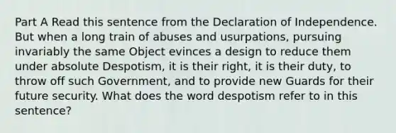 Part A Read this sentence from the Declaration of Independence. But when a long train of abuses and usurpations, pursuing invariably the same Object evinces a design to reduce them under absolute Despotism, it is their right, it is their duty, to throw off such Government, and to provide new Guards for their future security. What does the word despotism refer to in this sentence?