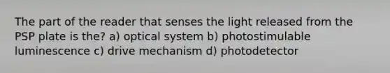 The part of the reader that senses the light released from the PSP plate is the? a) optical system b) photostimulable luminescence c) drive mechanism d) photodetector