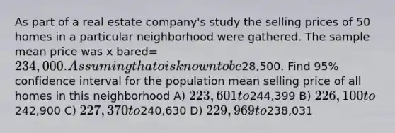 As part of a real estate company's study the selling prices of 50 homes in a particular neighborhood were gathered. The sample mean price was x bared=234,000. Assuming that o is known to be28,500. Find 95% confidence interval for the population mean selling price of all homes in this neighborhood A) 223,601 to244,399 B) 226,100 to242,900 C) 227,370 to240,630 D) 229,969 to238,031