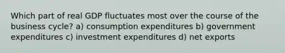 Which part of real GDP fluctuates most over the course of the business cycle? a) consumption expenditures b) government expenditures c) investment expenditures d) net exports