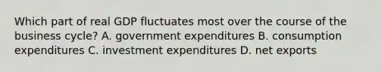 Which part of real GDP fluctuates most over the course of the business cycle? A. government expenditures B. consumption expenditures C. investment expenditures D. net exports