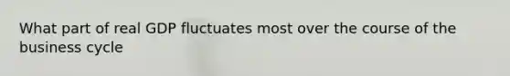 What part of real GDP fluctuates most over the course of the business cycle