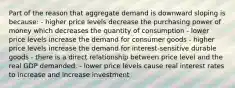 Part of the reason that aggregate demand is downward sloping is because: - higher price levels decrease the purchasing power of money which decreases the quantity of consumption - lower price levels increase the demand for consumer goods - higher price levels increase the demand for interest-sensitive durable goods - there is a direct relationship between price level and the real GDP demanded. - lower price levels cause real interest rates to increase and increase investment