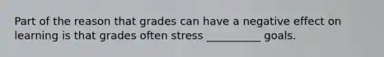 Part of the reason that grades can have a negative effect on learning is that grades often stress __________ goals.