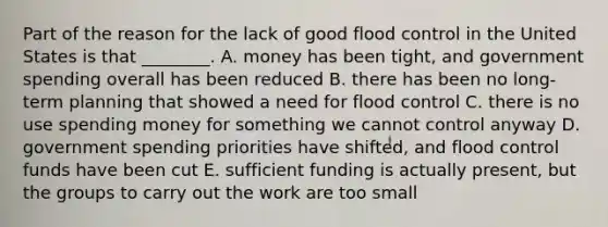 Part of the reason for the lack of good flood control in the United States is that ________. A. money has been tight, and government spending overall has been reduced B. there has been no long-term planning that showed a need for flood control C. there is no use spending money for something we cannot control anyway D. government spending priorities have shifted, and flood control funds have been cut E. sufficient funding is actually present, but the groups to carry out the work are too small