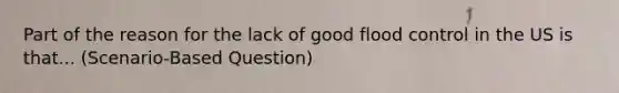 Part of the reason for the lack of good flood control in the US is that... (Scenario-Based Question)