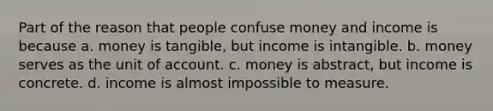 Part of the reason that people confuse money and income is because a. money is tangible, but income is intangible. b. money serves as the unit of account. c. money is abstract, but income is concrete. d. income is almost impossible to measure.