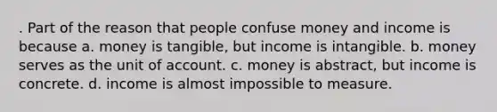 . Part of the reason that people confuse money and income is because a. money is tangible, but income is intangible. b. money serves as the unit of account. c. money is abstract, but income is concrete. d. income is almost impossible to measure.