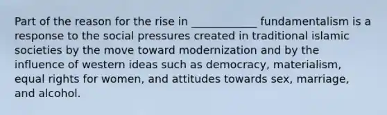 Part of the reason for the rise in ____________ fundamentalism is a response to the social pressures created in traditional islamic societies by the move toward modernization and by the influence of western ideas such as democracy, materialism, equal rights for women, and attitudes towards sex, marriage, and alcohol.