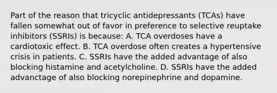 Part of the reason that tricyclic antidepressants​ (TCAs) have fallen somewhat out of favor in preference to selective reuptake inhibitors​ (SSRIs) is​ because: A. TCA overdoses have a cardiotoxic effect. B. TCA overdose often creates a hypertensive crisis in patients. C. SSRIs have the added advantage of also blocking histamine and acetylcholine. D. SSRIs have the added advanctage of also blocking norepinephrine and dopamine.