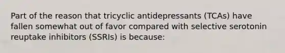 Part of the reason that tricyclic antidepressants​ (TCAs) have fallen somewhat out of favor compared with selective serotonin reuptake inhibitors​ (SSRIs) is​ because: