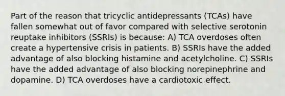 Part of the reason that tricyclic antidepressants (TCAs) have fallen somewhat out of favor compared with selective serotonin reuptake inhibitors (SSRIs) is because: A) TCA overdoses often create a hypertensive crisis in patients. B) SSRIs have the added advantage of also blocking histamine and acetylcholine. C) SSRIs have the added advantage of also blocking norepinephrine and dopamine. D) TCA overdoses have a cardiotoxic effect.