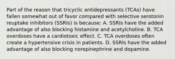 Part of the reason that tricyclic antidepressants​ (TCAs) have fallen somewhat out of favor compared with selective serotonin reuptake inhibitors​ (SSRIs) is​ because: A. SSRIs have the added advantage of also blocking histamine and acetylcholine. B. TCA overdoses have a cardiotoxic effect. C. TCA overdoses often create a hypertensive crisis in patients. D. SSRIs have the added advantage of also blocking norepinephrine and dopamine.