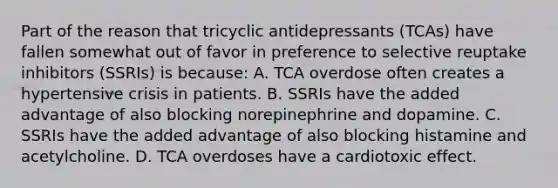 Part of the reason that tricyclic antidepressants​ (TCAs) have fallen somewhat out of favor in preference to selective reuptake inhibitors​ (SSRIs) is​ because: A. TCA overdose often creates a hypertensive crisis in patients. B. SSRIs have the added advantage of also blocking norepinephrine and dopamine. C. SSRIs have the added advantage of also blocking histamine and acetylcholine. D. TCA overdoses have a cardiotoxic effect.