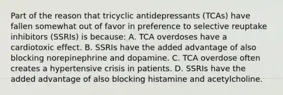 Part of the reason that tricyclic antidepressants​ (TCAs) have fallen somewhat out of favor in preference to selective reuptake inhibitors​ (SSRIs) is​ because: A. TCA overdoses have a cardiotoxic effect. B. SSRIs have the added advantage of also blocking norepinephrine and dopamine. C. TCA overdose often creates a hypertensive crisis in patients. D. SSRIs have the added advantage of also blocking histamine and acetylcholine.