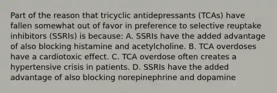 Part of the reason that tricyclic antidepressants​ (TCAs) have fallen somewhat out of favor in preference to selective reuptake inhibitors​ (SSRIs) is​ because: A. SSRIs have the added advantage of also blocking histamine and acetylcholine. B. TCA overdoses have a cardiotoxic effect. C. TCA overdose often creates a hypertensive crisis in patients. D. SSRIs have the added advantage of also blocking norepinephrine and dopamine