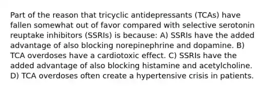 Part of the reason that tricyclic antidepressants (TCAs) have fallen somewhat out of favor compared with selective serotonin reuptake inhibitors (SSRIs) is because: A) SSRIs have the added advantage of also blocking norepinephrine and dopamine. B) TCA overdoses have a cardiotoxic effect. C) SSRIs have the added advantage of also blocking histamine and acetylcholine. D) TCA overdoses often create a hypertensive crisis in patients.