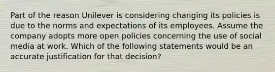 Part of the reason Unilever is considering changing its policies is due to the norms and expectations of its employees. Assume the company adopts more open policies concerning the use of social media at work. Which of the following statements would be an accurate justification for that decision?