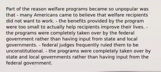 Part of the reason welfare programs became so unpopular was that - many Americans came to believe that welfare recipients did not want to work. - the benefits provided by the program were too small to actually help recipients improve their lives. - the programs were completely taken over by the federal government rather than having input from state and local governments. - federal judges frequently ruled them to be unconstitutional. - the programs were completely taken over by state and local governments rather than having input from the federal government.