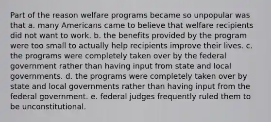 Part of the reason welfare programs became so unpopular was that a. many Americans came to believe that welfare recipients did not want to work. b. the benefits provided by the program were too small to actually help recipients improve their lives. c. the programs were completely taken over by the federal government rather than having input from state and local governments. d. the programs were completely taken over by state and local governments rather than having input from the federal government. e. federal judges frequently ruled them to be unconstitutional.