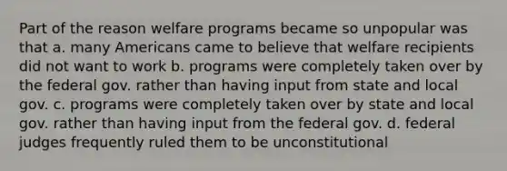 Part of the reason welfare programs became so unpopular was that a. many Americans came to believe that welfare recipients did not want to work b. programs were completely taken over by the federal gov. rather than having input from state and local gov. c. programs were completely taken over by state and local gov. rather than having input from the federal gov. d. federal judges frequently ruled them to be unconstitutional