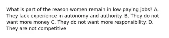 What is part of the reason women remain in low-paying jobs? A. They lack experience in autonomy and authority. B. They do not want more money C. They do not want more responsibility. D. They are not competitive